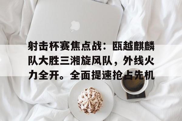 开云官网-关于射击杯赛焦点战：瓯越麒麟队大胜三湘旋风队，外线火力全开。全面提速抢占先机的信息