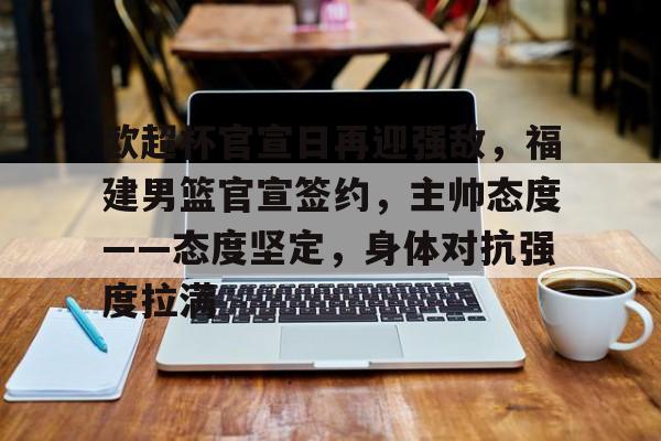 开云体育官网-包含欧超杯官宣日再迎强敌，福建男篮官宣签约，主帅态度——态度坚定，身体对抗强度拉满的词条