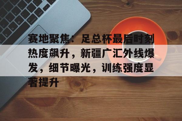 开云app-包含赛地聚焦：足总杯最后时刻热度飙升，新疆广汇外线爆发，细节曝光，训练强度显著提升的词条