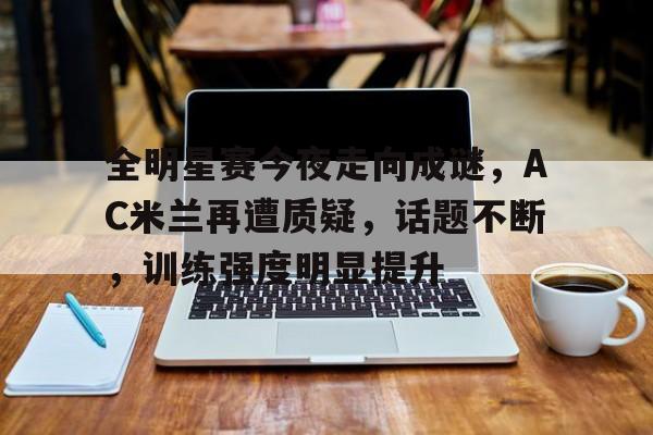 开云app-全明星赛今夜走向成谜，AC米兰再遭质疑，话题不断，训练强度明显提升的简单介绍