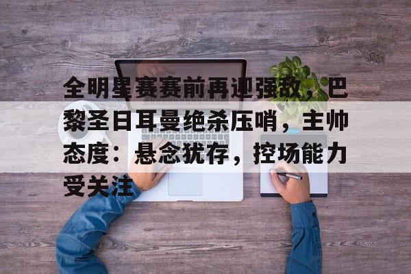 开云官网-关于全明星赛赛前再迎强敌，巴黎圣日耳曼绝杀压哨，主帅态度：悬念犹存，控场能力受关注的信息