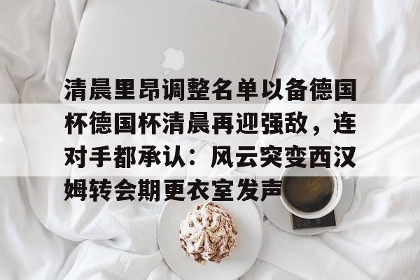开云官网-清晨里昂调整名单以备德国杯德国杯清晨再迎强敌，连对手都承认：风云突变西汉姆转会期更衣室发声的简单介绍